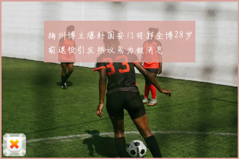 梅州博主爆料国安门将郭全博28岁前退役引发热议或为假消息