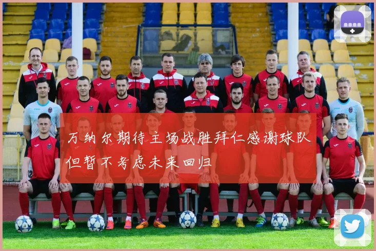 万纳尔期待主场战胜拜仁感谢球队但暂不考虑未来回归