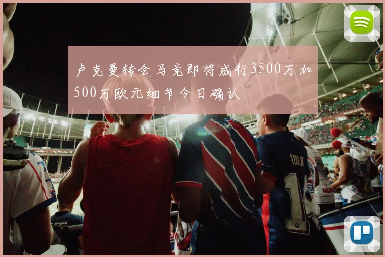 卢克曼转会马竞即将成行3500万加500万欧元细节今日确认