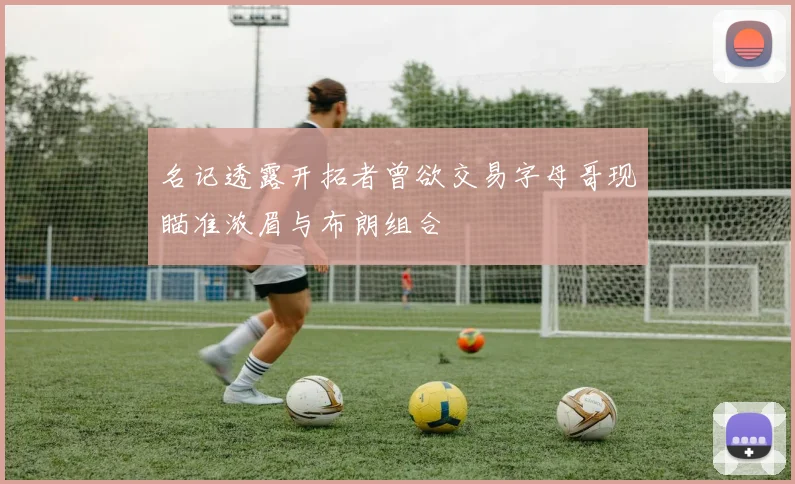 名记透露开拓者曾欲交易字母哥现瞄准浓眉与布朗组合