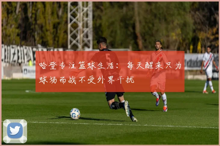 哈登专注篮球生活：每天醒来只为球场而战不受外界干扰