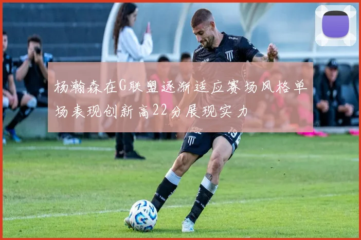 杨瀚森在G联盟逐渐适应赛场风格单场表现创新高22分展现实力