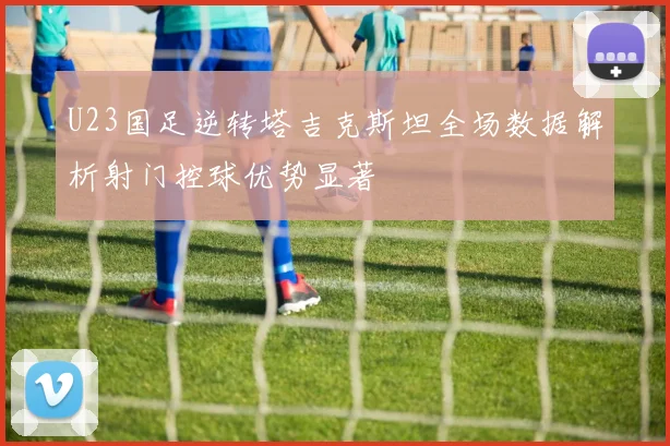 U23国足逆转塔吉克斯坦全场数据解析射门控球优势显著