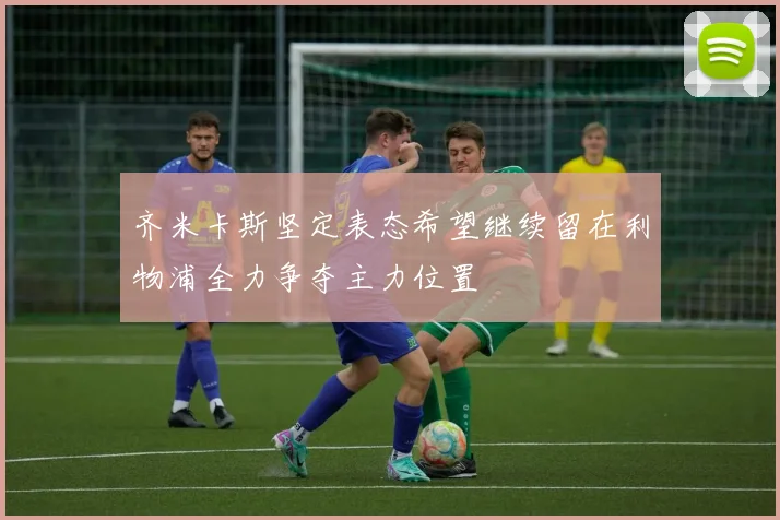 齐米卡斯坚定表态希望继续留在利物浦全力争夺主力位置