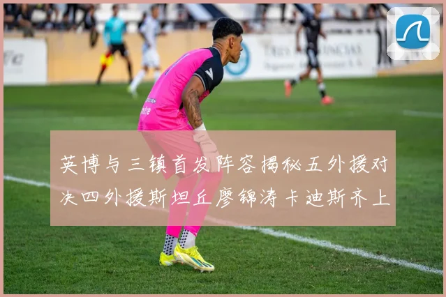 英博与三镇首发阵容揭秘五外援对决四外援斯坦丘廖锦涛卡迪斯齐上阵