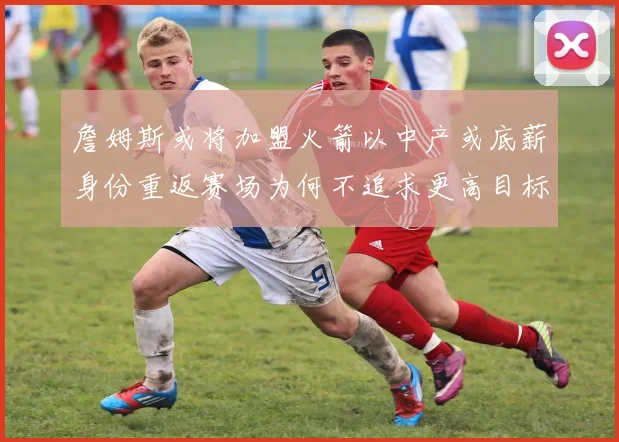 詹姆斯或将加盟火箭以中产或底薪身份重返赛场为何不追求更高目标