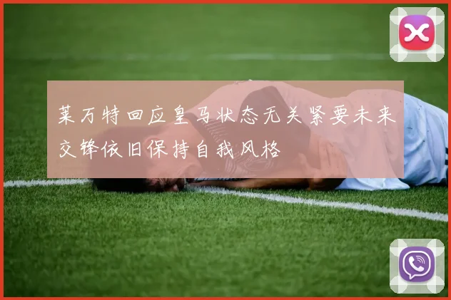 莱万特回应皇马状态无关紧要未来交锋依旧保持自我风格