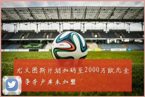 尤文图斯计划加码至2000万欧元全力争夺卢库米加盟