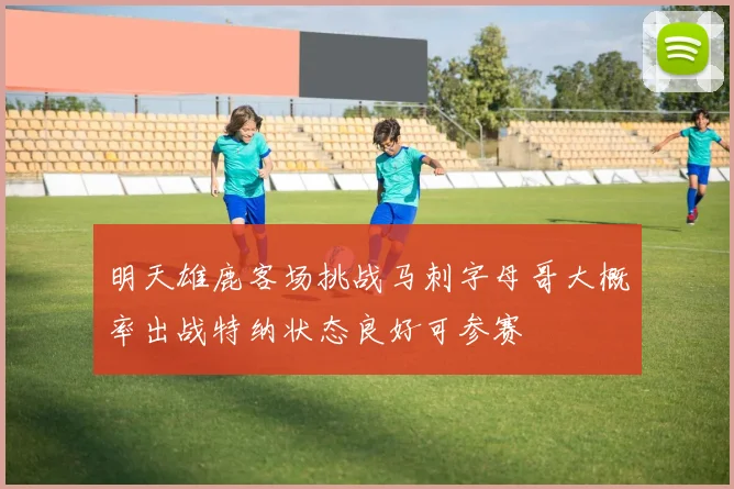 明天雄鹿客场挑战马刺字母哥大概率出战特纳状态良好可参赛