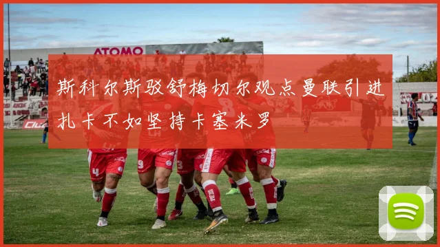 斯科尔斯驳舒梅切尔观点曼联引进扎卡不如坚持卡塞米罗