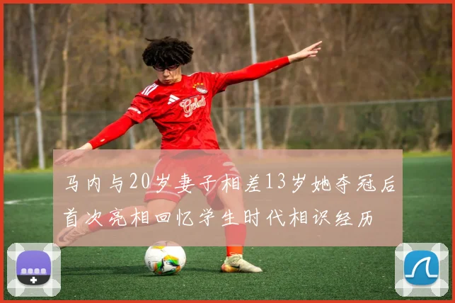 马内与20岁妻子相差13岁她夺冠后首次亮相回忆学生时代相识经历