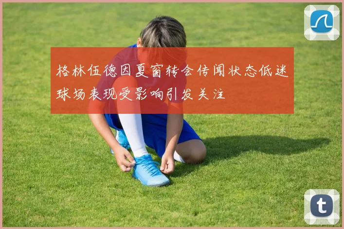 格林伍德因夏窗转会传闻状态低迷球场表现受影响引发关注