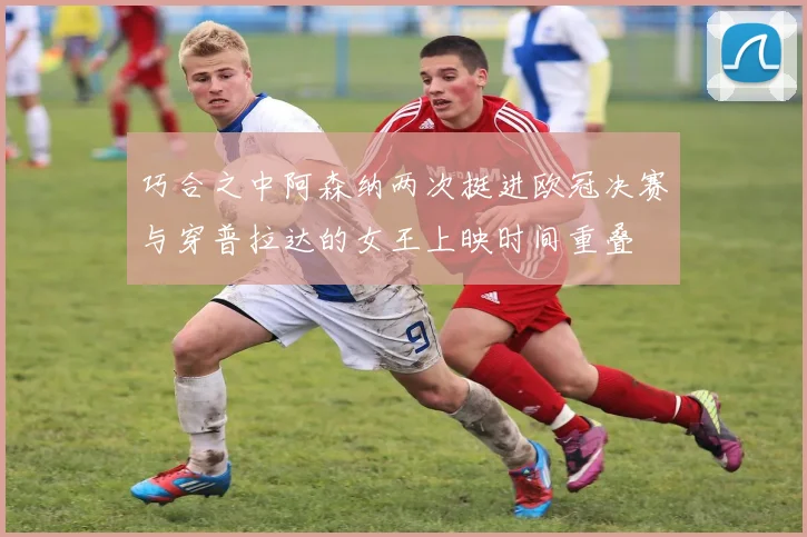 巧合之中阿森纳两次挺进欧冠决赛与穿普拉达的女王上映时间重叠