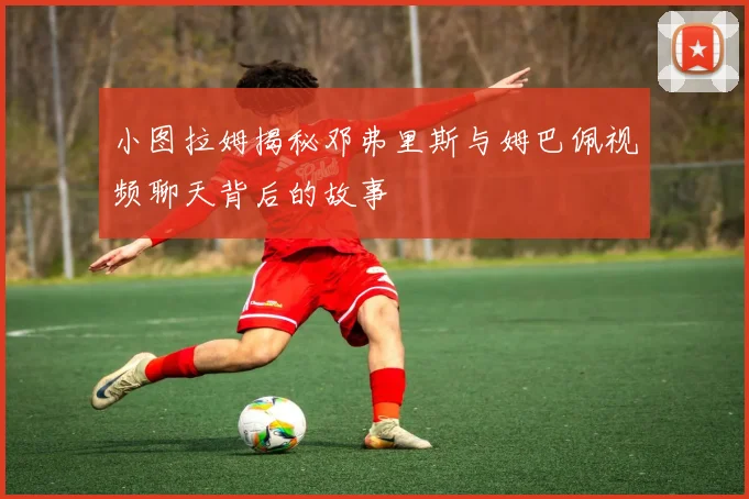 小图拉姆揭秘邓弗里斯与姆巴佩视频聊天背后的故事