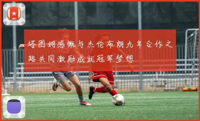 塔图姆感慨与杰伦布朗九年合作之路共同激励成就冠军梦想