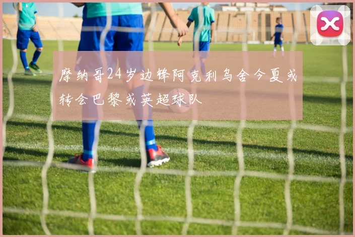 摩纳哥24岁边锋阿克利乌舍今夏或转会巴黎或英超球队