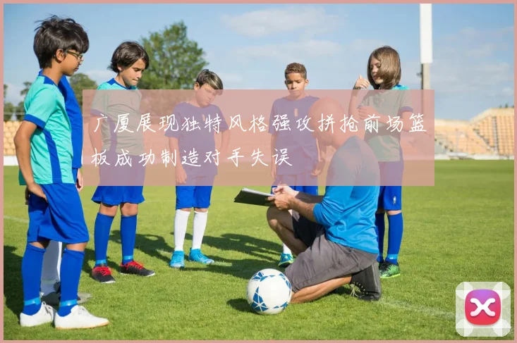 广厦展现独特风格强攻拼抢前场篮板成功制造对手失误