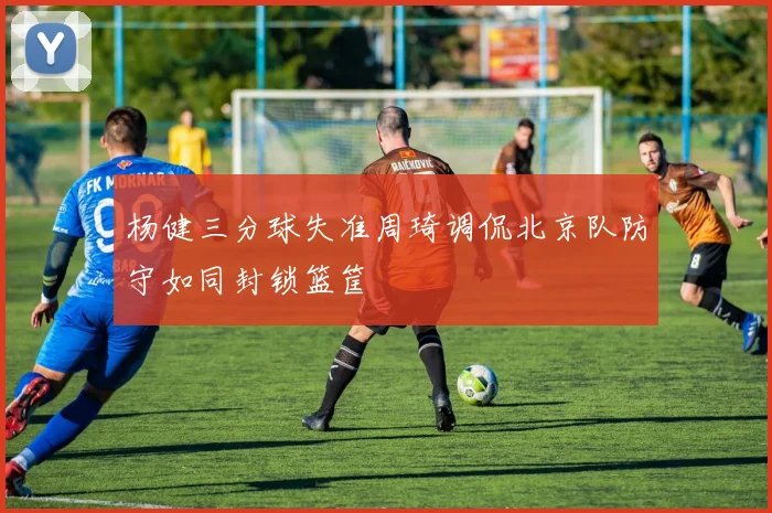 杨健三分球失准周琦调侃北京队防守如同封锁篮筐