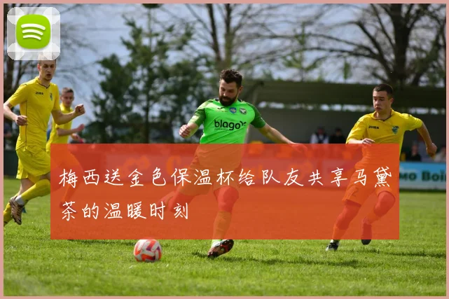 梅西送金色保温杯给队友共享马黛茶的温暖时刻