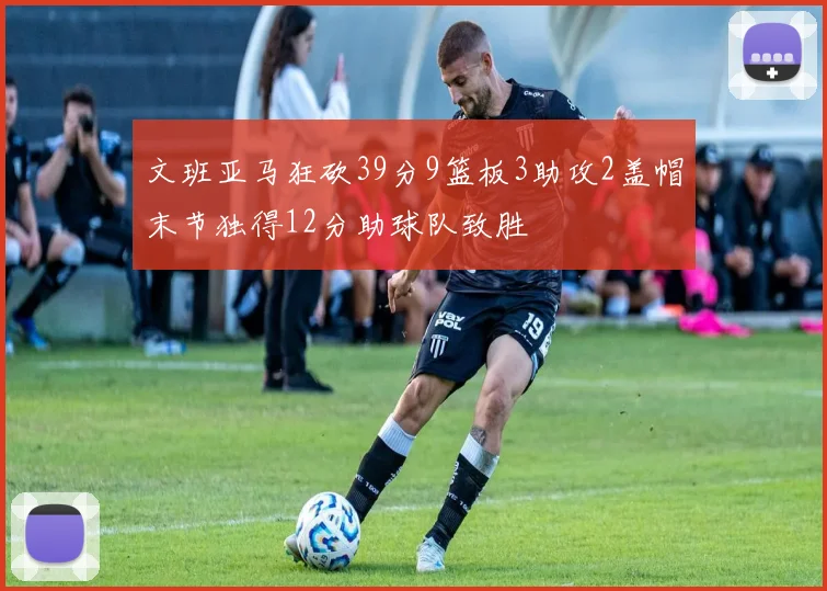 文班亚马狂砍39分9篮板3助攻2盖帽末节独得12分助球队致胜