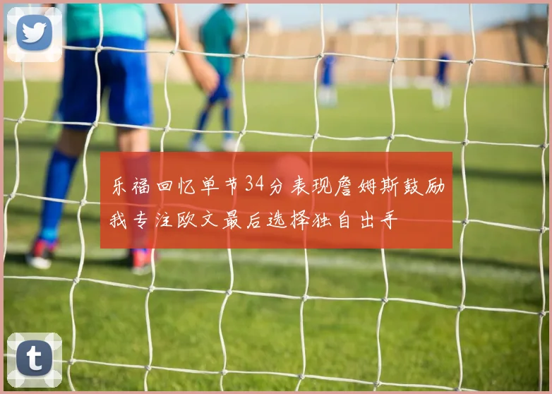 乐福回忆单节34分表现詹姆斯鼓励我专注欧文最后选择独自出手