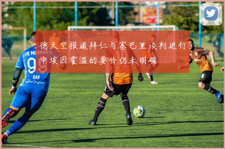 德天空报道拜仁与塞巴里谈判进行中埃因霍温的要价仍未明确