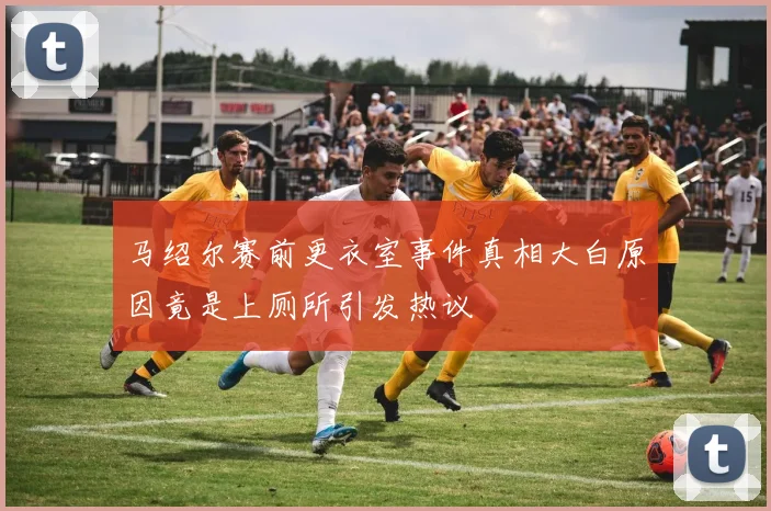 马绍尔赛前更衣室事件真相大白原因竟是上厕所引发热议